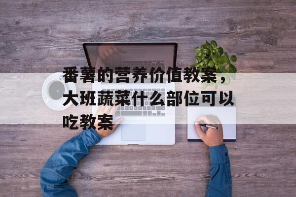 番薯的营养价值教案，大班蔬菜什么部位可以吃教案-第1张图片-