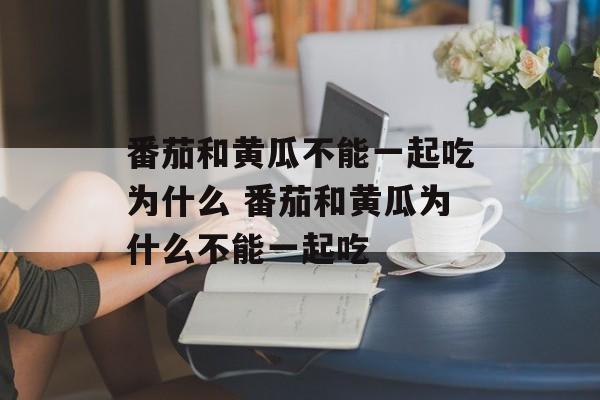 番茄和黄瓜不能一起吃为什么 番茄和黄瓜为什么不能一起吃-第1张图片-