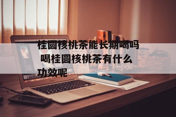 桂圆核桃茶能长期喝吗 喝桂圆核桃茶有什么功效呢-第1张图片-