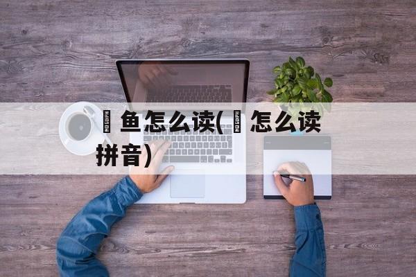 鮰鱼怎么读(鮰怎么读拼音)-第1张图片-