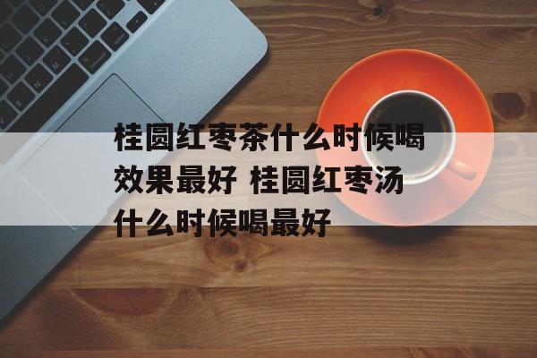 桂圆红枣茶什么时候喝效果最好 桂圆红枣汤什么时候喝最好-第1张图片-