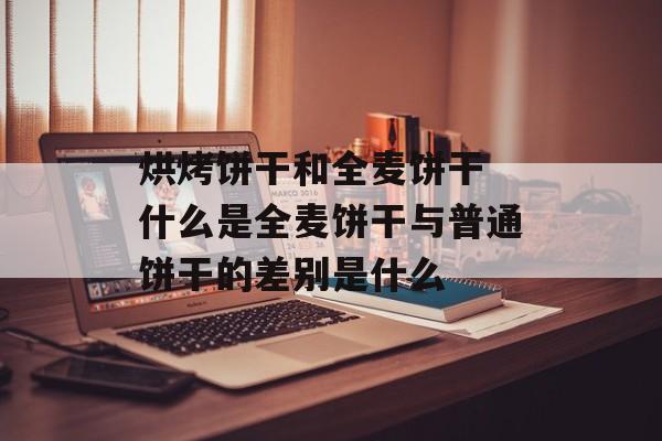 烘烤饼干和全麦饼干 什么是全麦饼干与普通饼干的差别是什么-第1张图片-