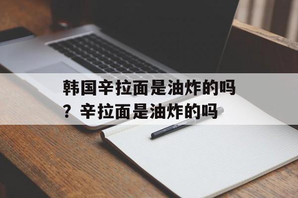 韩国辛拉面是油炸的吗？辛拉面是油炸的吗-第1张图片-
