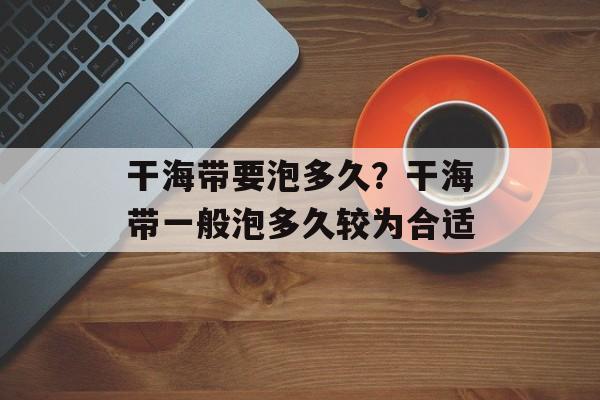 干海带要泡多久？干海带一般泡多久较为合适-第1张图片-