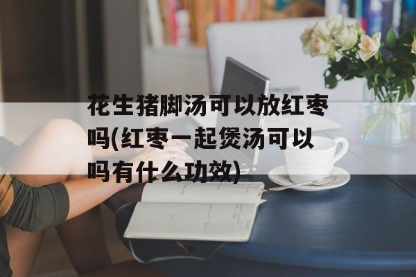 花生猪脚汤可以放红枣吗(红枣一起煲汤可以吗有什么功效)-第1张图片-