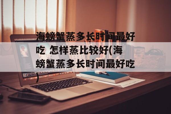 海螃蟹蒸多长时间最好吃 怎样蒸比较好(海螃蟹蒸多长时间最好吃)-第1张图片-