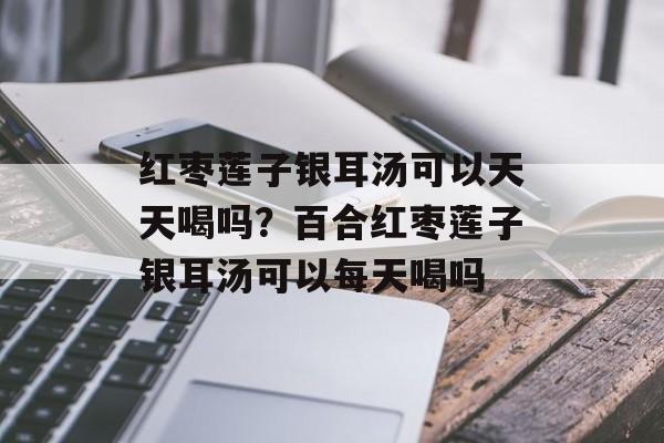 红枣莲子银耳汤可以天天喝吗？百合红枣莲子银耳汤可以每天喝吗-第1张图片-