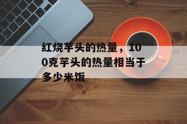 红烧芋头的热量，100克芋头的热量相当于多少米饭-第1张图片-