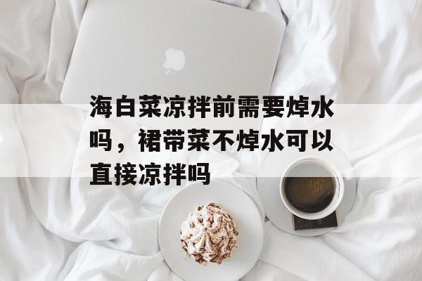 海白菜凉拌前需要焯水吗，裙带菜不焯水可以直接凉拌吗-第1张图片-