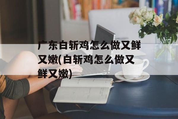 广东白斩鸡怎么做又鲜又嫩(白斩鸡怎么做又鲜又嫩)-第1张图片-