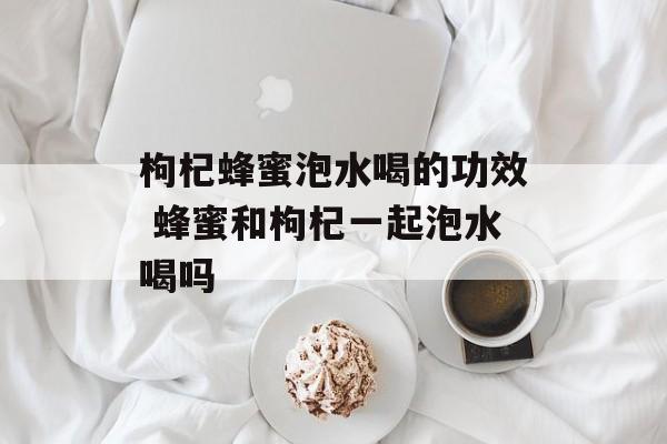 枸杞蜂蜜泡水喝的功效 蜂蜜和枸杞一起泡水喝吗-第1张图片-