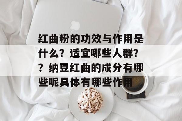 红曲粉的功效与作用是什么？适宜哪些人群？？纳豆红曲的成分有哪些呢具体有哪些作用-第1张图片-