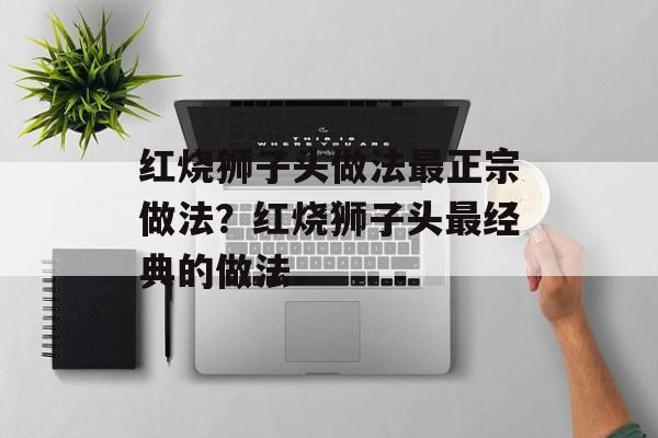 红烧狮子头做法最正宗做法？红烧狮子头最经典的做法-第1张图片-