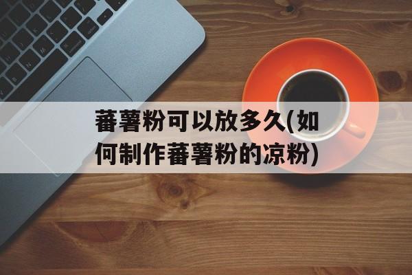蕃薯粉可以放多久(如何制作蕃薯粉的凉粉)-第1张图片-