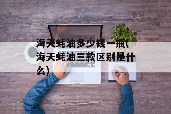 海天蚝油多少钱一瓶(海天蚝油三款区别是什么)-第1张图片-