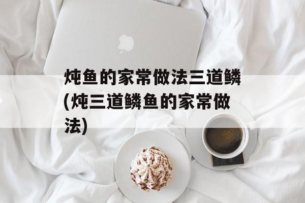 炖鱼的家常做法三道鳞(炖三道鳞鱼的家常做法)-第1张图片-