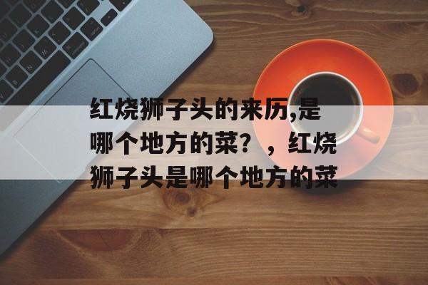 红烧狮子头的来历,是哪个地方的菜？，红烧狮子头是哪个地方的菜-第1张图片-
