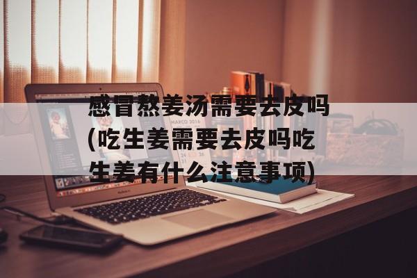 感冒熬姜汤需要去皮吗(吃生姜需要去皮吗吃生姜有什么注意事项)-第1张图片-