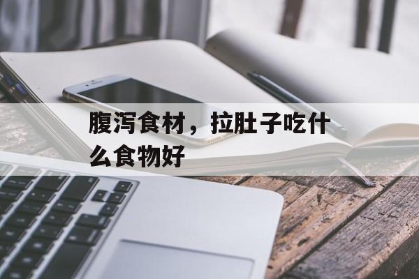 腹泻食材，拉肚子吃什么食物好-第1张图片-