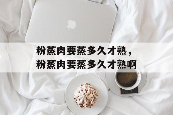 粉蒸肉要蒸多久才熟，粉蒸肉要蒸多久才熟啊-第1张图片-