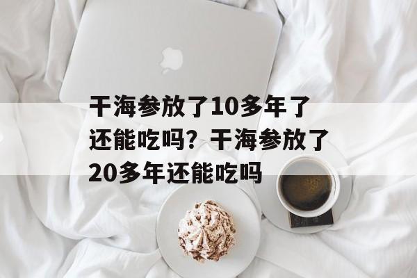 干海参放了10多年了还能吃吗？干海参放了20多年还能吃吗-第1张图片-