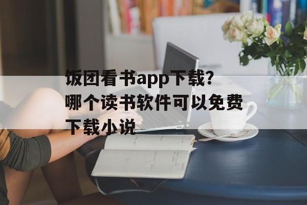 饭团看书app下载？哪个读书软件可以免费下载小说-第1张图片-