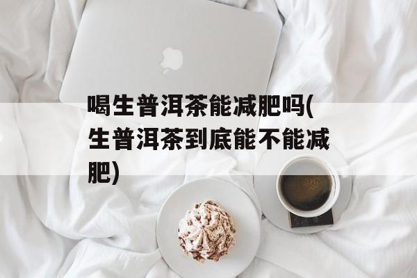 喝生普洱茶能减肥吗(生普洱茶到底能不能减肥)-第1张图片-