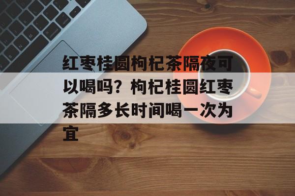 红枣桂圆枸杞茶隔夜可以喝吗？枸杞桂圆红枣茶隔多长时间喝一次为宜-第1张图片-