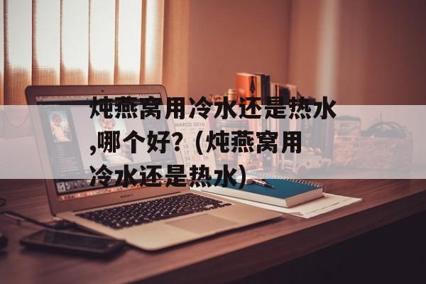 炖燕窝用冷水还是热水,哪个好？(炖燕窝用冷水还是热水)-第1张图片-