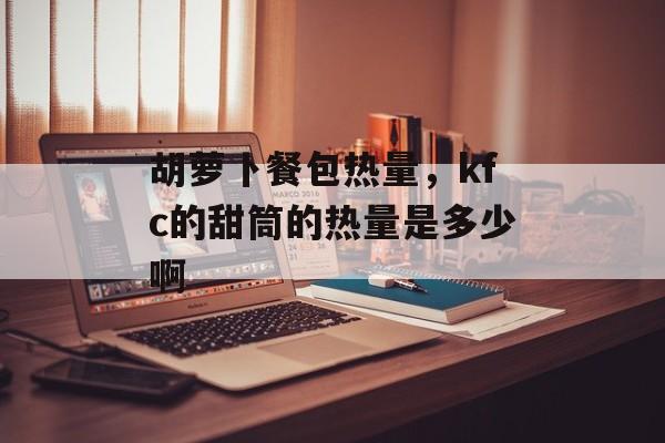 胡萝卜餐包热量，kfc的甜筒的热量是多少啊-第1张图片-