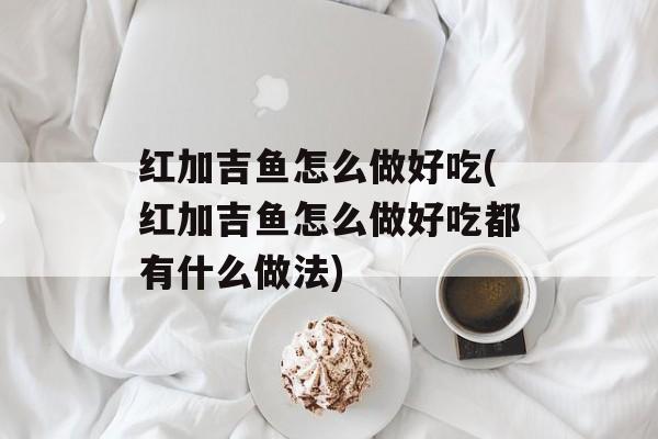 红加吉鱼怎么做好吃(红加吉鱼怎么做好吃都有什么做法)-第1张图片-