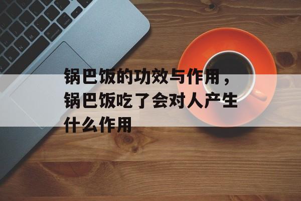 锅巴饭的功效与作用，锅巴饭吃了会对人产生什么作用-第1张图片-