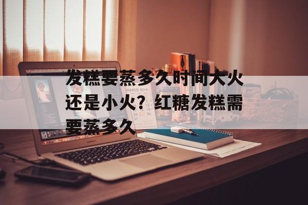 发糕要蒸多久时间大火还是小火？红糖发糕需要蒸多久-第1张图片-