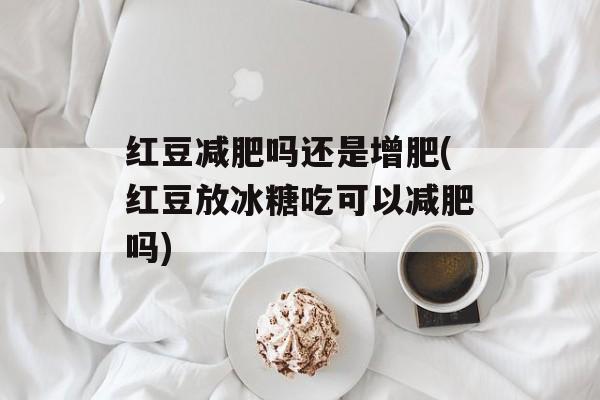 红豆减肥吗还是增肥(红豆放冰糖吃可以减肥吗)-第1张图片-