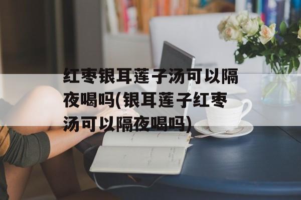 红枣银耳莲子汤可以隔夜喝吗(银耳莲子红枣汤可以隔夜喝吗)-第1张图片-