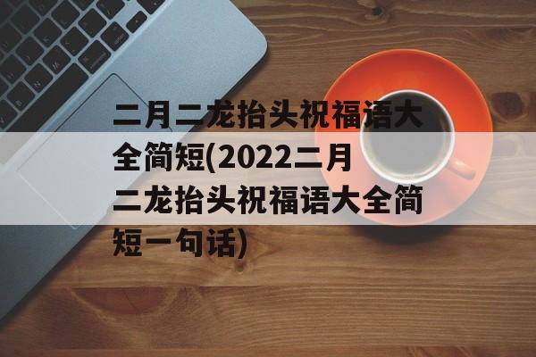 二月二龙抬头祝福语大全简短(2022二月二龙抬头祝福语大全简短一句话)-第1张图片-