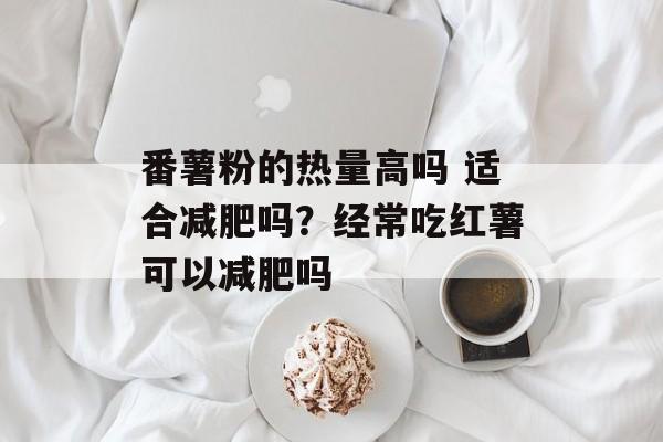 番薯粉的热量高吗 适合减肥吗？经常吃红薯可以减肥吗-第1张图片-