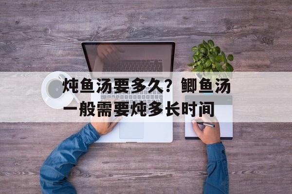 炖鱼汤要多久？鲫鱼汤一般需要炖多长时间-第1张图片-