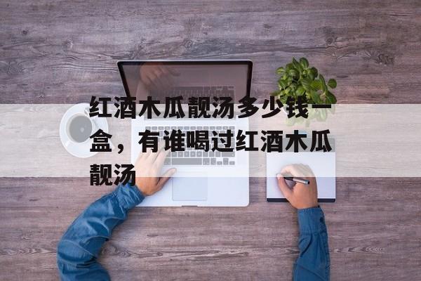 红酒木瓜靓汤多少钱一盒，有谁喝过红酒木瓜靓汤-第1张图片-