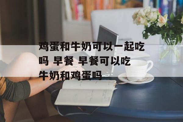 鸡蛋和牛奶可以一起吃吗 早餐 早餐可以吃牛奶和鸡蛋吗-第1张图片-