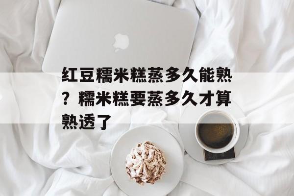 红豆糯米糕蒸多久能熟？糯米糕要蒸多久才算熟透了-第1张图片-