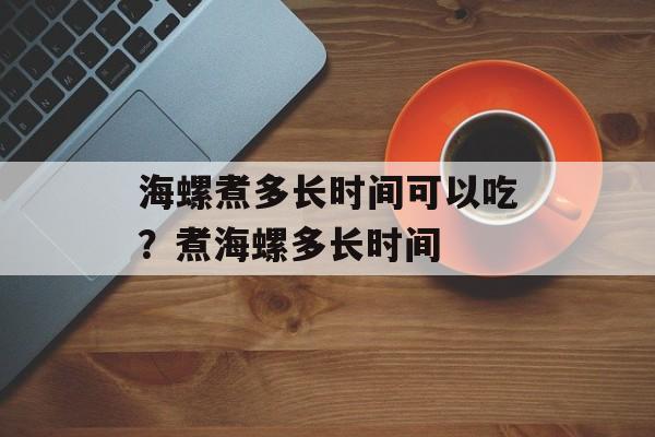 海螺煮多长时间可以吃？煮海螺多长时间-第1张图片-