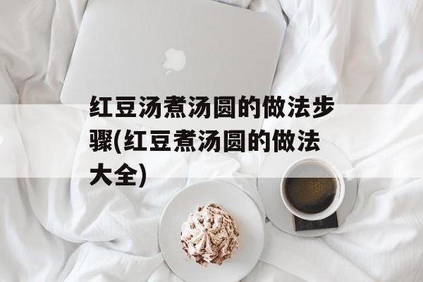 红豆汤煮汤圆的做法步骤(红豆煮汤圆的做法大全)-第1张图片-