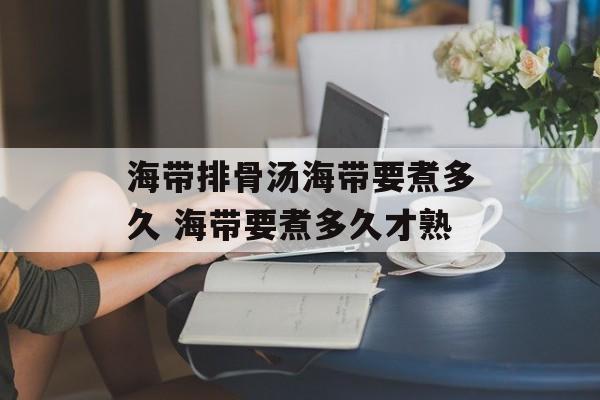 海带排骨汤海带要煮多久 海带要煮多久才熟-第1张图片-