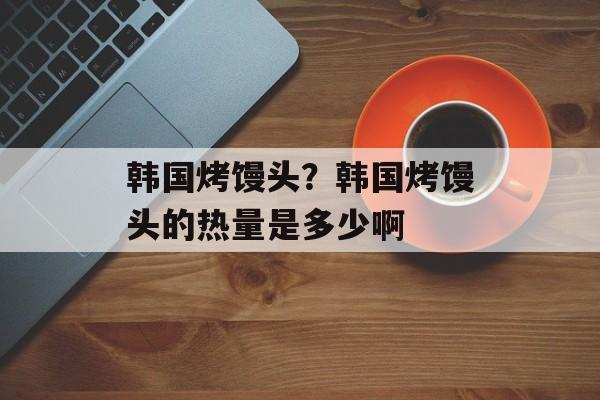 韩国烤馒头？韩国烤馒头的热量是多少啊-第1张图片-