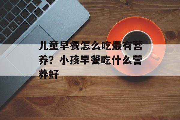 儿童早餐怎么吃最有营养？小孩早餐吃什么营养好-第1张图片-