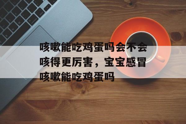 咳嗽能吃鸡蛋吗会不会咳得更厉害，宝宝感冒咳嗽能吃鸡蛋吗-第1张图片-