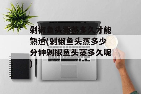 剁椒鱼头要蒸多久才能熟透(剁椒鱼头蒸多少分钟剁椒鱼头蒸多久呢)-第1张图片-