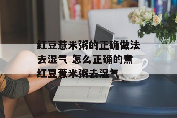 红豆薏米粥的正确做法去湿气 怎么正确的煮红豆薏米粥去湿气-第1张图片-