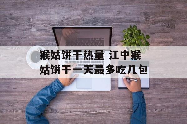 猴姑饼干热量 江中猴姑饼干一天最多吃几包-第1张图片-
